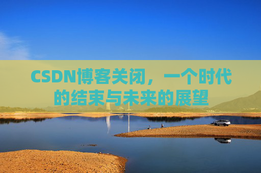 CSDN博客关闭,一个时代的结束与未来的展望 CSDN博客关闭,一个时代的结束与未来的展望